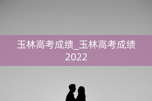 玉林高考成绩_玉林高考成绩2022