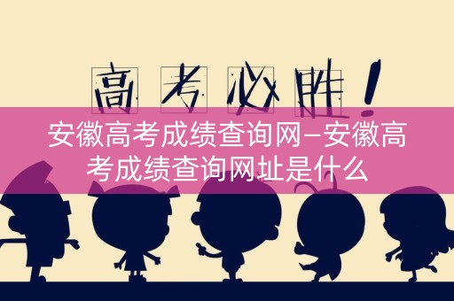 安徽高考成绩查询网—安徽高考成绩查询网址是什么