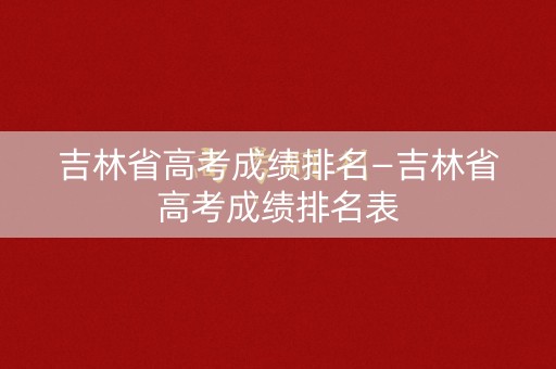 吉林省高考成绩排名—吉林省高考成绩排名表