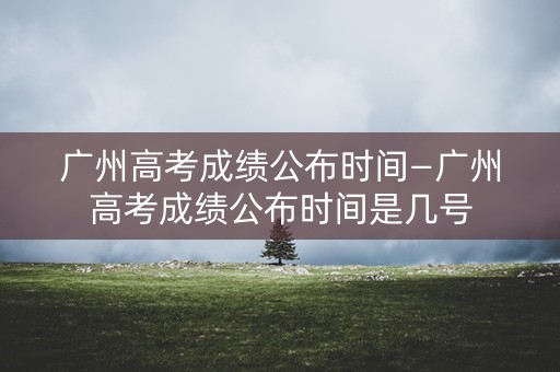 广州高考成绩公布时间—广州高考成绩公布时间是几号