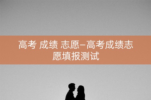 高考 成绩 志愿—高考成绩志愿填报测试