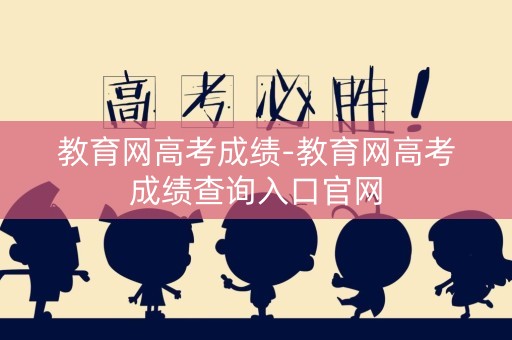 教育网高考成绩-教育网高考成绩查询入口官网