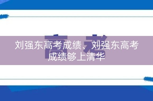 刘强东高考成绩、刘强东高考成绩够上清华