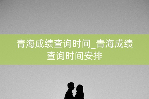 青海成绩查询时间_青海成绩查询时间安排