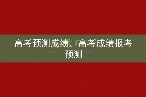 高考预测成绩、高考成绩报考预测