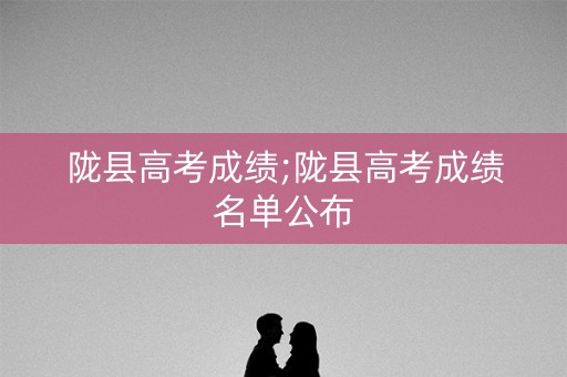 陇县高考成绩;陇县高考成绩名单公布
