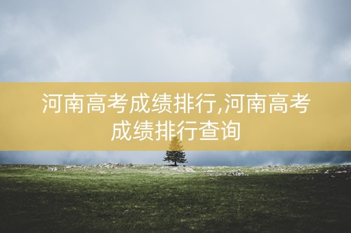 河南高考成绩排行,河南高考成绩排行查询