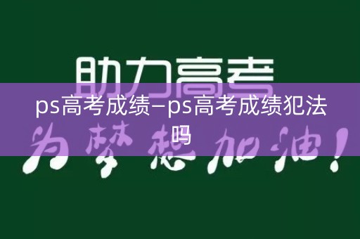 ps高考成绩—ps高考成绩犯法吗