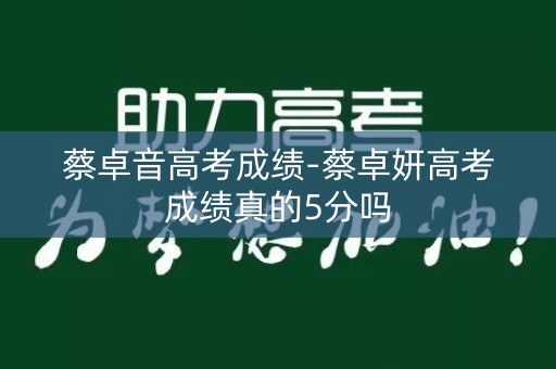 蔡卓音高考成绩-蔡卓妍高考成绩真的5分吗