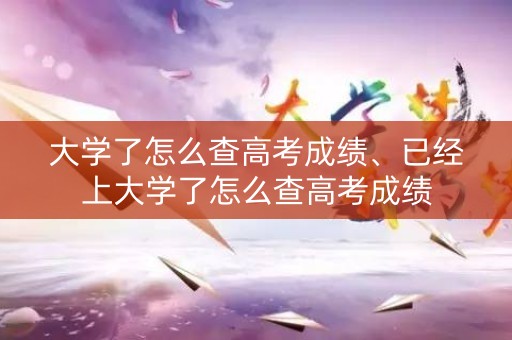 大学了怎么查高考成绩、已经上大学了怎么查高考成绩