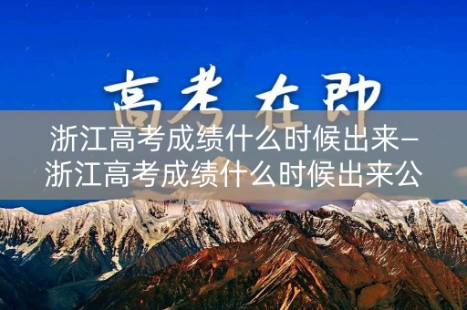 浙江高考成绩什么时候出来—浙江高考成绩什么时候出来公布时间