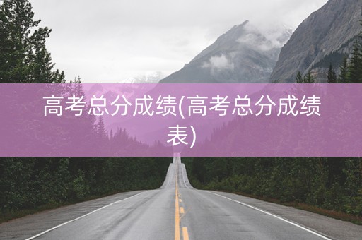 高考总分成绩(高考总分成绩表)