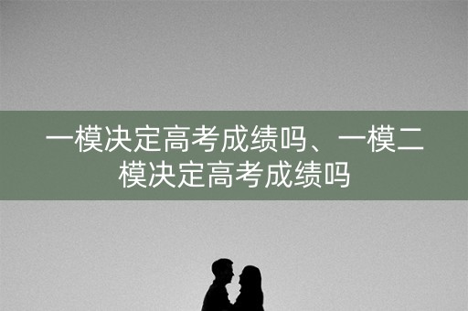 一模决定高考成绩吗、一模二模决定高考成绩吗