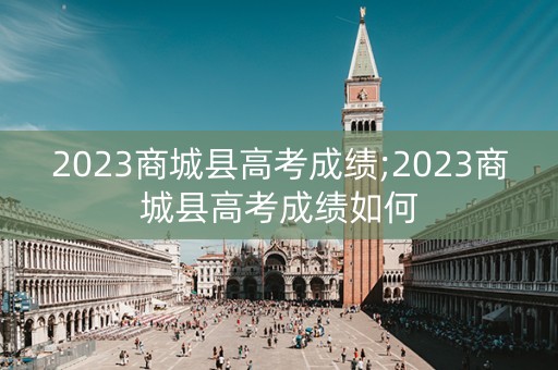 2023商城县高考成绩;2023商城县高考成绩如何
