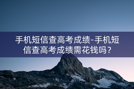 手机短信查高考成绩-手机短信查高考成绩需花钱吗？