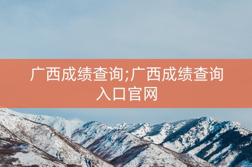 广西成绩查询;广西成绩查询入口官网