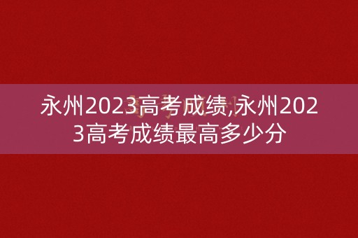永州2023高考成绩,永州2023高考成绩最高多少分