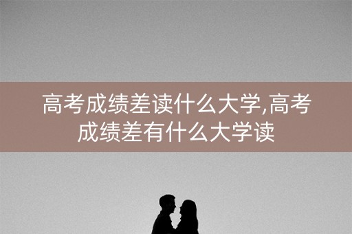 高考成绩差读什么大学,高考成绩差有什么大学读