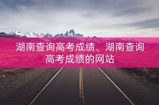 湖南查询高考成绩、湖南查询高考成绩的网站