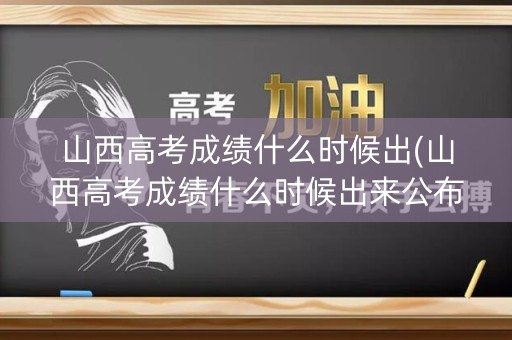山西高考成绩什么时候出(山西高考成绩什么时候出来公布时间)