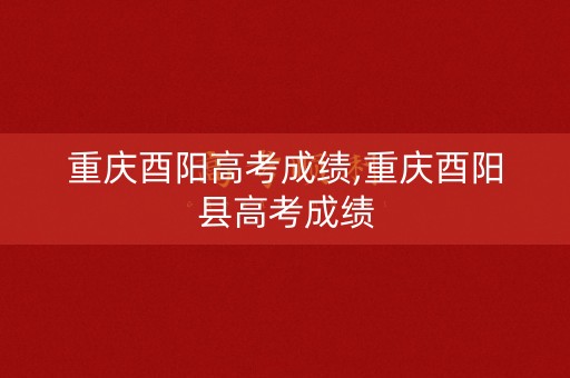 重庆酉阳高考成绩,重庆酉阳县高考成绩