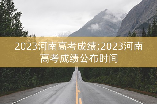 2023河南高考成绩;2023河南高考成绩公布时间