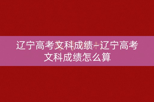 辽宁高考文科成绩—辽宁高考文科成绩怎么算