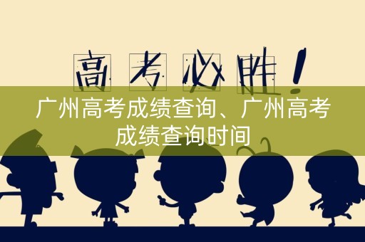 广州高考成绩查询、广州高考成绩查询时间