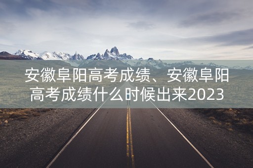 安徽阜阳高考成绩、安徽阜阳高考成绩什么时候出来2023