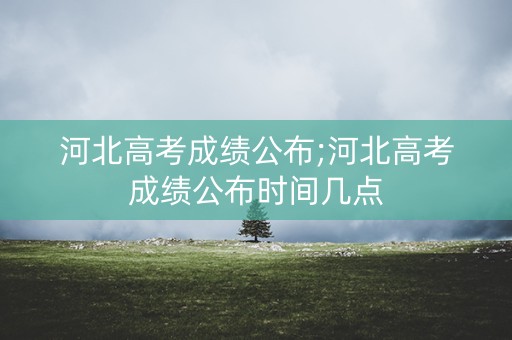 河北高考成绩公布;河北高考成绩公布时间几点