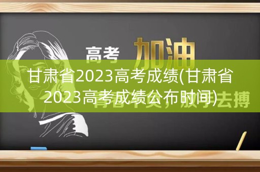甘肃省2023高考成绩(甘肃省2023高考成绩公布时间)