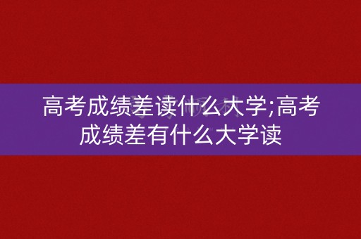 高考成绩差读什么大学;高考成绩差有什么大学读
