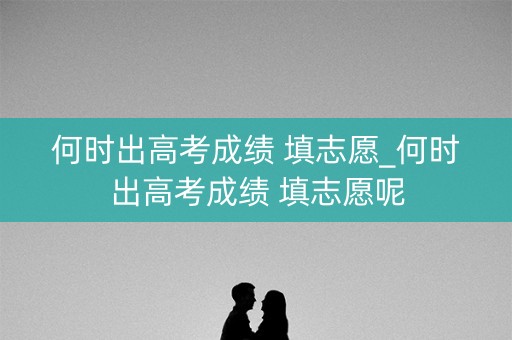 何时出高考成绩 填志愿_何时出高考成绩 填志愿呢