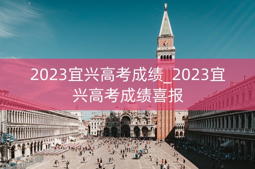 2023宜兴高考成绩_2023宜兴高考成绩喜报