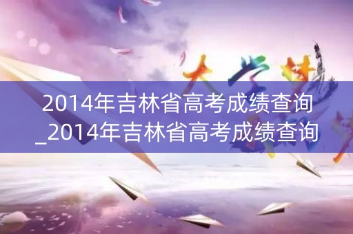 2014年吉林省高考成绩查询_2014年吉林省高考成绩查询官网