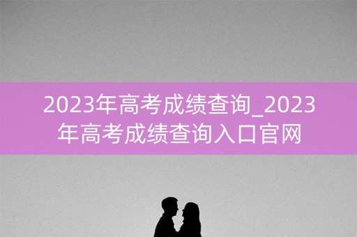 2023年高考成绩查询_2023年高考成绩查询入口官网