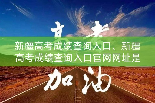 新疆高考成绩查询入口、新疆高考成绩查询入口官网网址是什么