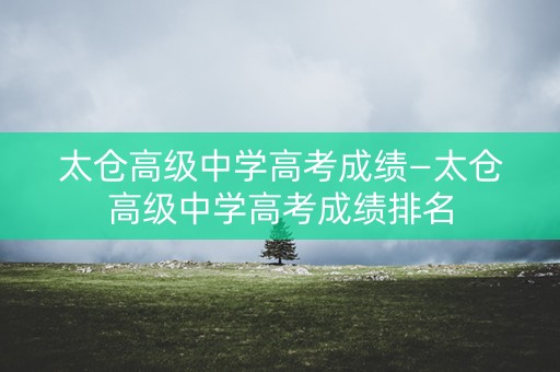 太仓高级中学高考成绩—太仓高级中学高考成绩排名
