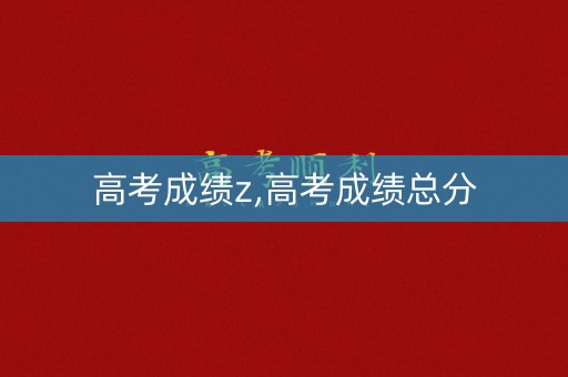 高考成绩z,高考成绩总分