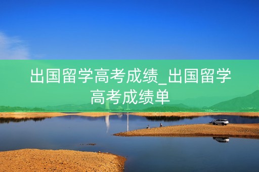 出国留学高考成绩_出国留学高考成绩单