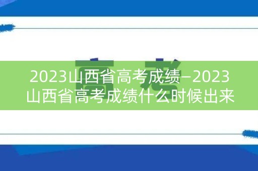 2023山西省高考成绩—2023山西省高考成绩什么时候出来