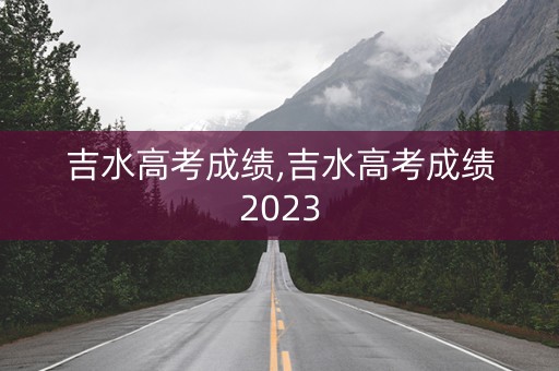 吉水高考成绩,吉水高考成绩2023