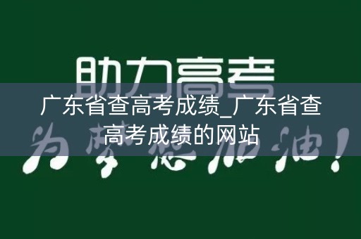 广东省查高考成绩_广东省查高考成绩的网站