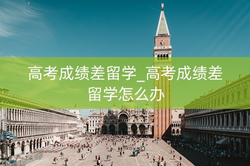 高考成绩差留学_高考成绩差留学怎么办