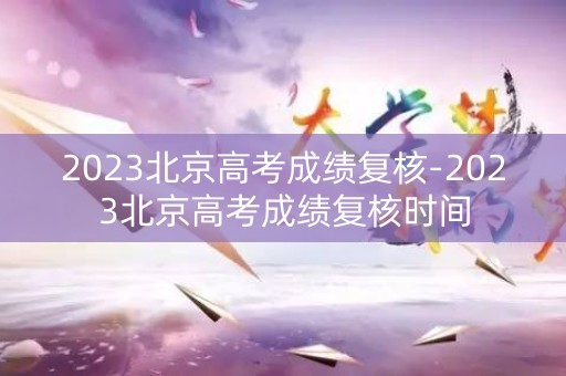 2023北京高考成绩复核-2023北京高考成绩复核时间