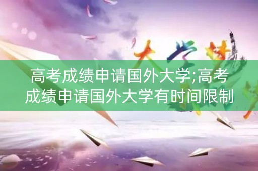 高考成绩申请国外大学;高考成绩申请国外大学有时间限制吗