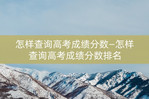 怎样查询高考成绩分数—怎样查询高考成绩分数排名