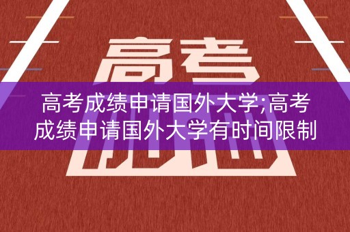 高考成绩申请国外大学;高考成绩申请国外大学有时间限制吗
