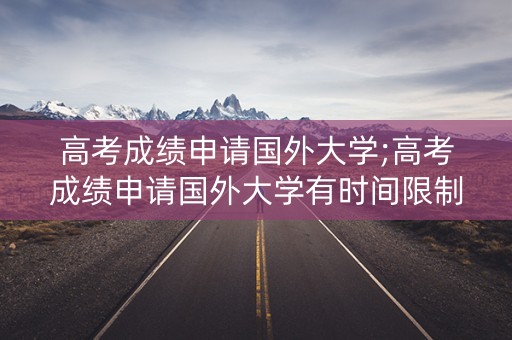 高考成绩申请国外大学;高考成绩申请国外大学有时间限制吗