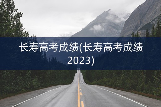 长寿高考成绩(长寿高考成绩2023)